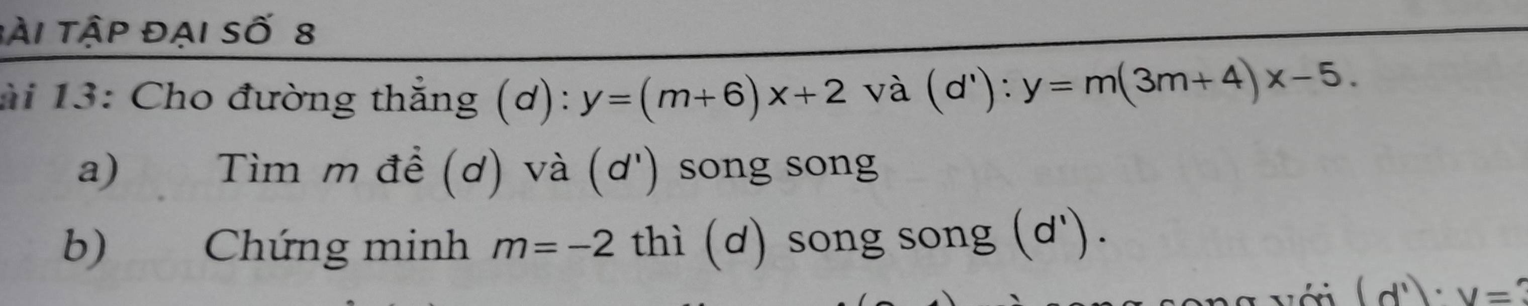 tài tập đại số 8 
ài 13: Cho đường thẳng (ơ): y=(m+6)x+2 và (d'):y=m(3m+4)x-5. 
a) Tìm m đề (ơ) và (ơ') song song 
b) Chứng minh m=-2 thì (d) song song (d'). 
a với (d^1)· y=?