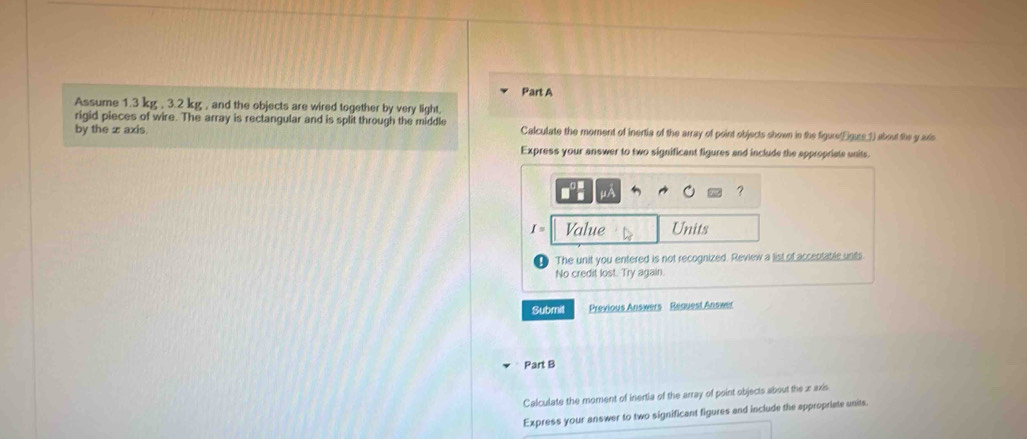 Assume 1.3 kg , 3.2 kg , and the objects are wired together by very light, 
rigid pieces of wire. The array is rectangular and is split through the middle 
by the x axis Calculate the moment of inertia of the array of point objects shown in the figure(fguse 1) about the y axs 
Express your answer to two significant figures and include the appropriate units.
μA
?
I= Value Units 
The unit you entered is not recognized. Review a list of acceptatle unts 
No credit lost. Try again. 
Submit Previous Answers Request Answer 
Part B 
Calculate the moment of inertia of the array of point objects about the xaxis
Express your answer to two significant figures and include the appropriate units