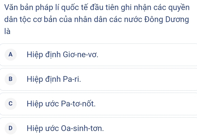 Văn bản pháp lí quốc tế đầu tiên ghi nhận các quyền
dân tộc cơ bản của nhân dân các nước Đông Dương
là
A Hiệp định Giơ-ne-vơ.
B Hiệp định Pa-ri.
cí Hiệp ước Pa-tơ-nốt.
D Hiệp ước Oa-sinh-tơn.