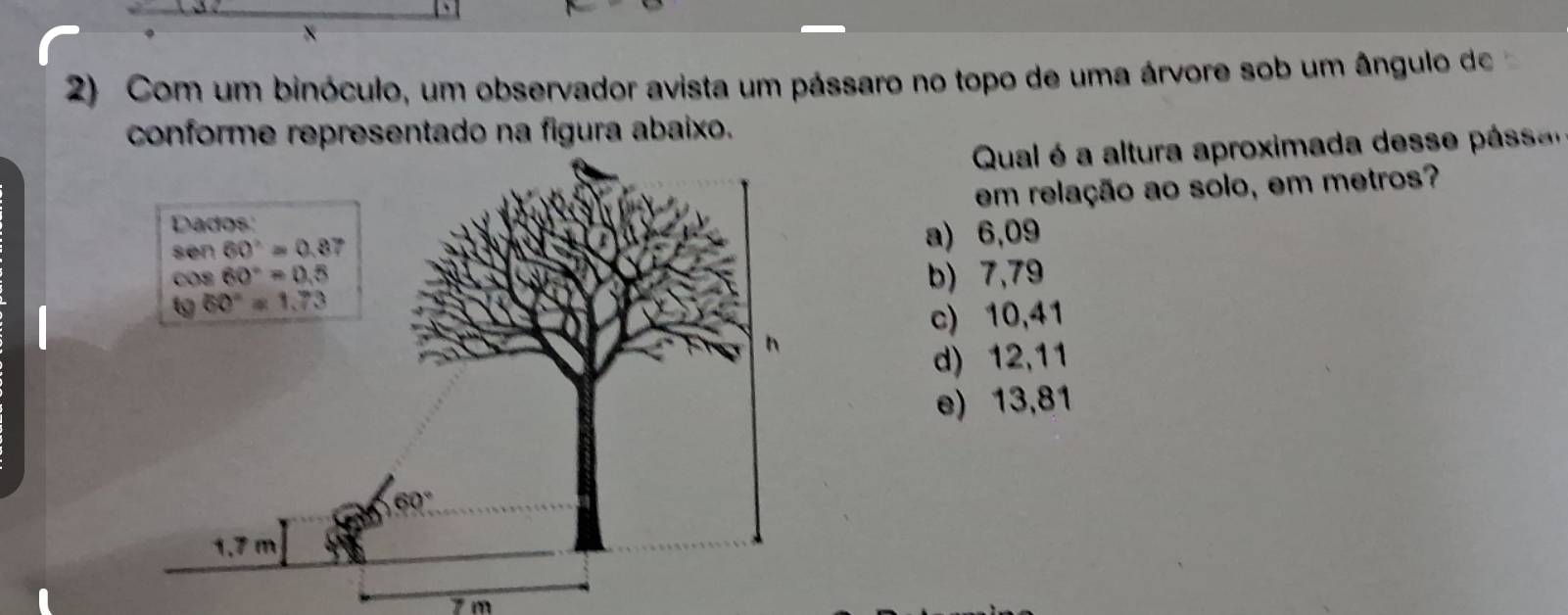 Com um binóculo, um observador avista um pássaro no topo de uma árvore sob um ângulo de
conforme representado na figura abaixo.
Qual é  a altura aproximada dess  pa
em relação ao solo, em metros?
a) 6,09
b) 7,79
c) 10,41
d) 12,11
e) 13,81
7 m