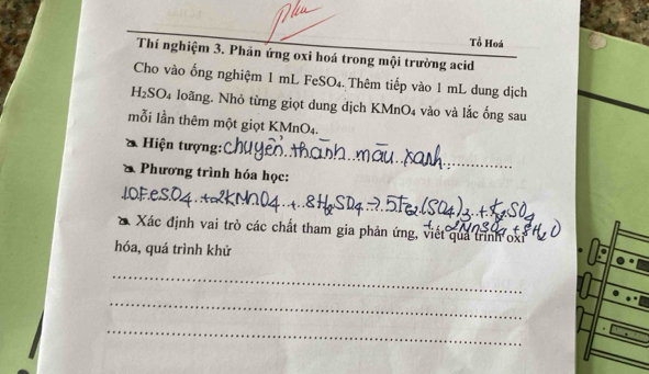 Tổ Hoá 
Thí nghiệm 3. Phản ứng oxi hoá trong mội trường acid 
Cho vào ống nghiệm 1 mL FeSO₄. Thêm tiếp vào 1 mL dung dịch
H₂SO₄ loãng. Nhỏ từng giọt dung dịch KMnO₄ vào và lắc ống sau 
mỗi lần thêm một giọt KMnO₄. 
Hiện tượng: 
_ 
* Phương trình hóa học: 
X Xác định vai trò các chất tham gia phản ứng, viết quả trình oxi
hóa, quá trình khử 
_ 
_ 
_