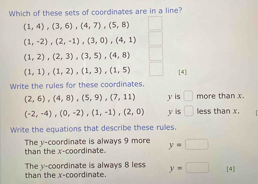 Which of these sets of coordinates are in a line?
(1,4),(3,6), (4,7), (5,8)
(1,-2),(2,-1),(3,0), (4,1)
(1,2), (2,3), (3,5), (4,8)
(1,1), (1,2), (1,3), (1,5)
[4]
Write the rules for these coordinates.
(2,6), (4,8), (5,9), (7,11) y is □ more than x.
(-2,-4),(0,-2),(1,-1),(2,0) y is □ less than x.
Write the equations that describe these rules.
The y-coordinate is always 9 more
than the x-coordinate.
y=□
The y-coordinate is always 8 less y=□ [4]
than the x-coordinate.