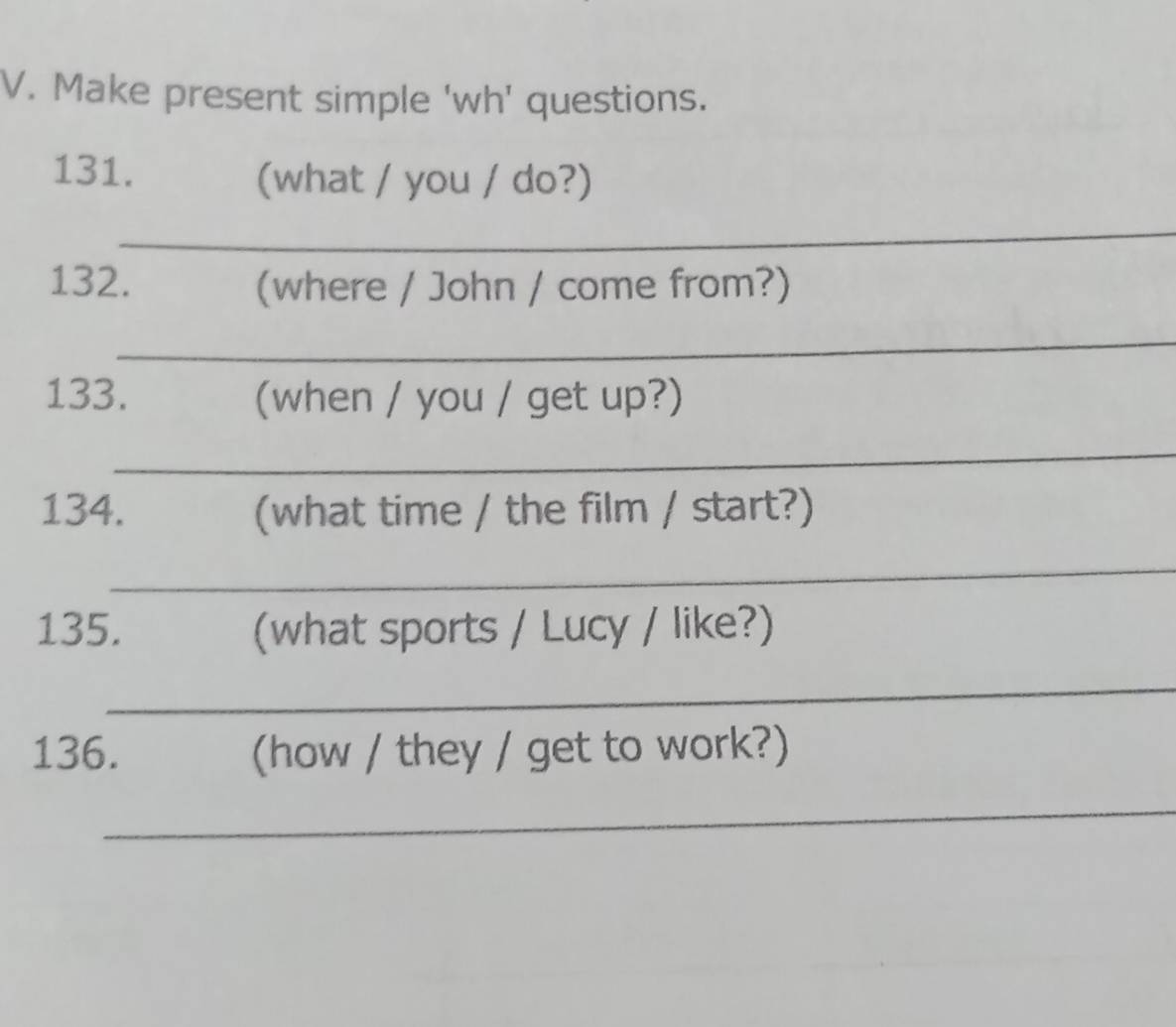 Make present simple 'wh' questions. 
131. (what / you / do?) 
_ 
132. (where / John / come from?) 
_ 
133. (when / you / get up?) 
_ 
134. (what time / the film / start?) 
_ 
135. (what sports / Lucy / like?) 
_ 
136. (how / they / get to work?) 
_