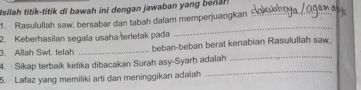 Isilah titik-titik di bawah ini dengan jawaban yang benar! 
1. Rasulullah saw. bersabar dan tabah dalam memperjuangkan_ 
2. Keberhasilan segala usaha terletak pada 
_ 
_ 
3. Allah Swt. telah _beban-beban berat kenabian Rasulullah saw.. 
4. Sikap terbaik ketika dibacakan Surah asy-Syarḥ adalah 
5. Lafaz yang memiliki arti dan meninggikan adalah 
_