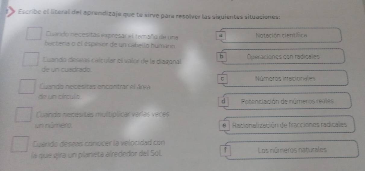 Escribe el literal del aprendizaje que te sirve para resolver las siguientes situaciones:
Cuando necesitas expresar el tamaño de una Notación científica
a
bactería o el espesor de un cabello humano.
b
Cuando deseas calcular el valor de la diagonal Operaciones con radicales
de un cuadrado.
C Números irracionales
Cuando necesitas encontrar el área
de un circulo.
d Potenciación de números reales
Cuando necesitas multiplicar varías veces
un número. e Racionalización de fracciones radicales
Cuando deseas conocer la velocidad con
la que gira un planeta alrededor del Sol
f Los números naturales