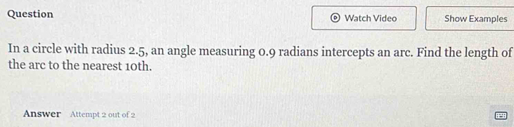 Question Watch Video Show Examples 
In a circle with radius 2.5, an angle measuring 0.9 radians intercepts an arc. Find the length of 
the arc to the nearest 10th. 
Answer Attempt 2 out of 2