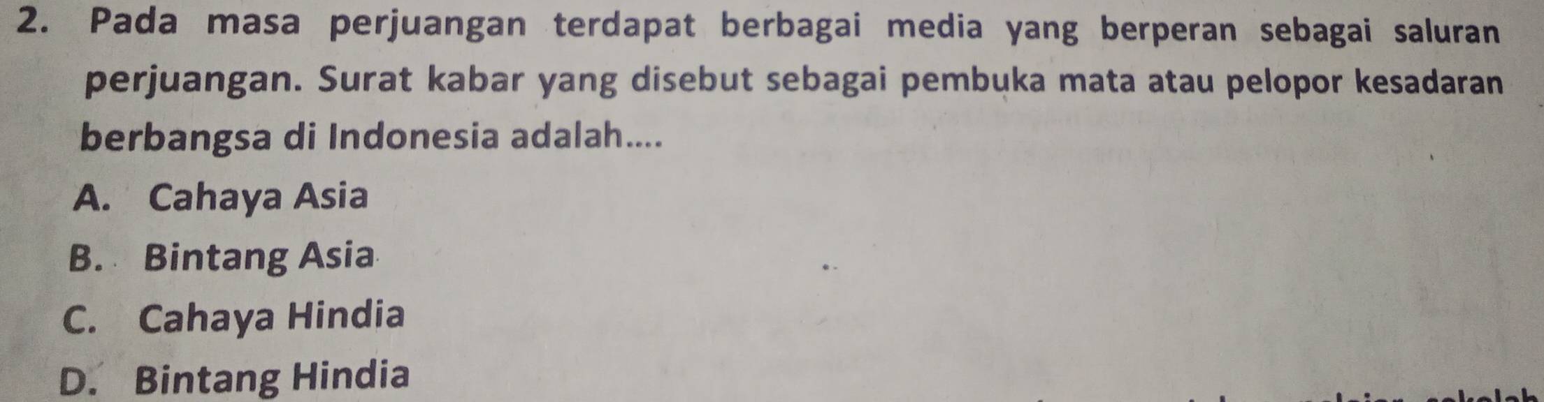 Pada masa perjuangan terdapat berbagai media yang berperan sebagai saluran
perjuangan. Surat kabar yang disebut sebagai pembuka mata atau pelopor kesadaran
berbangsa di Indonesia adalah....
A. Cahaya Asia
B. Bintang Asia
C. Cahaya Hindia
D. Bintang Hindia