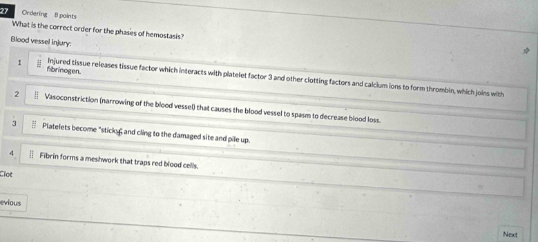 Ordering 8 points
What is the correct order for the phases of hemostasis?
Blood vessel injury:
fbrinogen.
1 Injured tissue releases tissue factor which interacts with platelet factor 3 and other clotting factors and calcium ions to form thrombin, which joins with
2 Vasoconstriction (narrowing of the blood vessel) that causes the blood vessel to spasm to decrease blood loss.
3 Platelets become "sticky and cling to the damaged site and pile up.
4 Fibrin forms a meshwork that traps red blood cells.
Clot
evious
Next