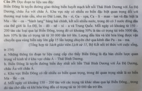 Đọc đoạn tư liệu sau đây:
Biển Đông là tuyển đường giao thông biển huyết mạch kết nổi Thái Bình Dương với Ấn Độ
Dương, châu Âu với châu Á. Khu vực này có nhiều eo biển đặc biệt quan trọng đối với
thương mại toàn cầu, như eo Đài Loan, Ba-si,Ga-xpa,Ca-li - man - tan và đặc biệt là
Ma - lắc - ca - “hành lang” hàng hải chính, kết nổi nhiều nước, trong đó có 3 nước đồng dân
của thế giới là Ấn Độ, ln -dθ -nθ -xi-a à và Trung Quốc. Mỗi ngày có khoảng từ 150 -
200 tàu các loại qua lại Biển Đông, trong đó có khoảng 50% là tàu có trọng tải trên 5000 tấn,
hơn 10% là tàu có trọng tài từ 30 000 tần trở lên. Lượng đầu lửa và khí hóa lóng được vận
chuyển qua vùng biển này lớn gấp 15 lần lượng chuyên chở qua kênh đào Pa-na-ma.
(Tổng hợp từ Sách giáo viên Lịch sử /1, Bộ Kết nổi tri thức với cuộc sống,
tr.154)
a. Những thông tin đoạn tư liệu cung cấp cho thấy Biển Đông là địa bàn chiến lược quan
trọng về kinh tế ở khu vực châu Á - Thái Bình Dương.
b. Biến Đông là tuyến đường biển duy nhất nổi liền Thái Bình Dương với Ấn Độ Dương,
châu Âu với châu Á.
c. Khu vực Biển Đông có rất nhiều eo biển quan trọng, trong đó quan trọng nhất là eo biển
A fa-lac-ca.
d. Mỗi ngày có khoảng 150 - 200 tàu với các trọng tài khác nhau qua lại Biển Đông, , trong
đó tàu chớ dầu và khí hóa lóng đều có trọng tài từ 30 000 tần trở lên.