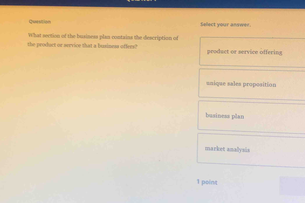 Question Select your answer.
What section of the business plan contains the description of
the product or service that a business offers?
product or service offering
unique sales proposition
business plan
market analysis
1 point