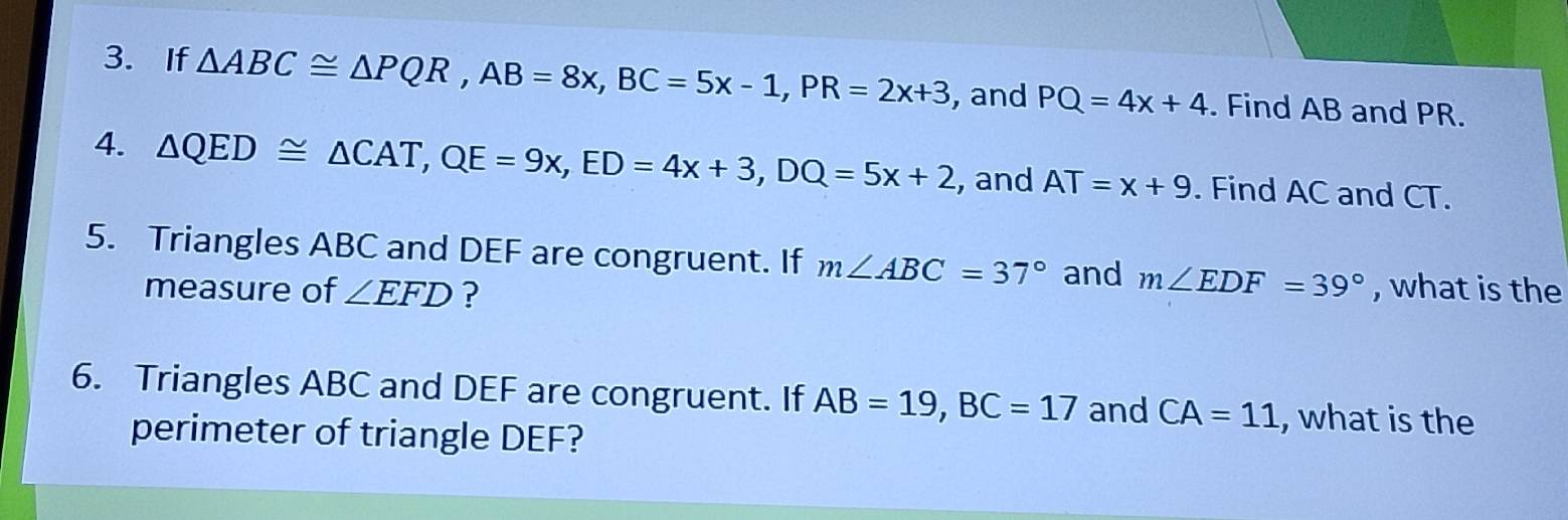 If △ ABC≌ △ PQR, AB=8x, BC=5x-1, PR=2x+3 , and PQ=4x+4. Find AB and PR. 
4. △ QED≌ △ CAT, QE=9x, ED=4x+3, DQ=5x+2 , and AT=x+9. Find AC and CT. 
5. Triangles ABC and DEF are congruent. If m∠ ABC=37° and m∠ EDF=39° , what is the 
measure of ∠ EFD ? 
6. Triangles ABC and DEF are congruent. If AB=19, BC=17 and CA=11 , what is the 
perimeter of triangle DEF?