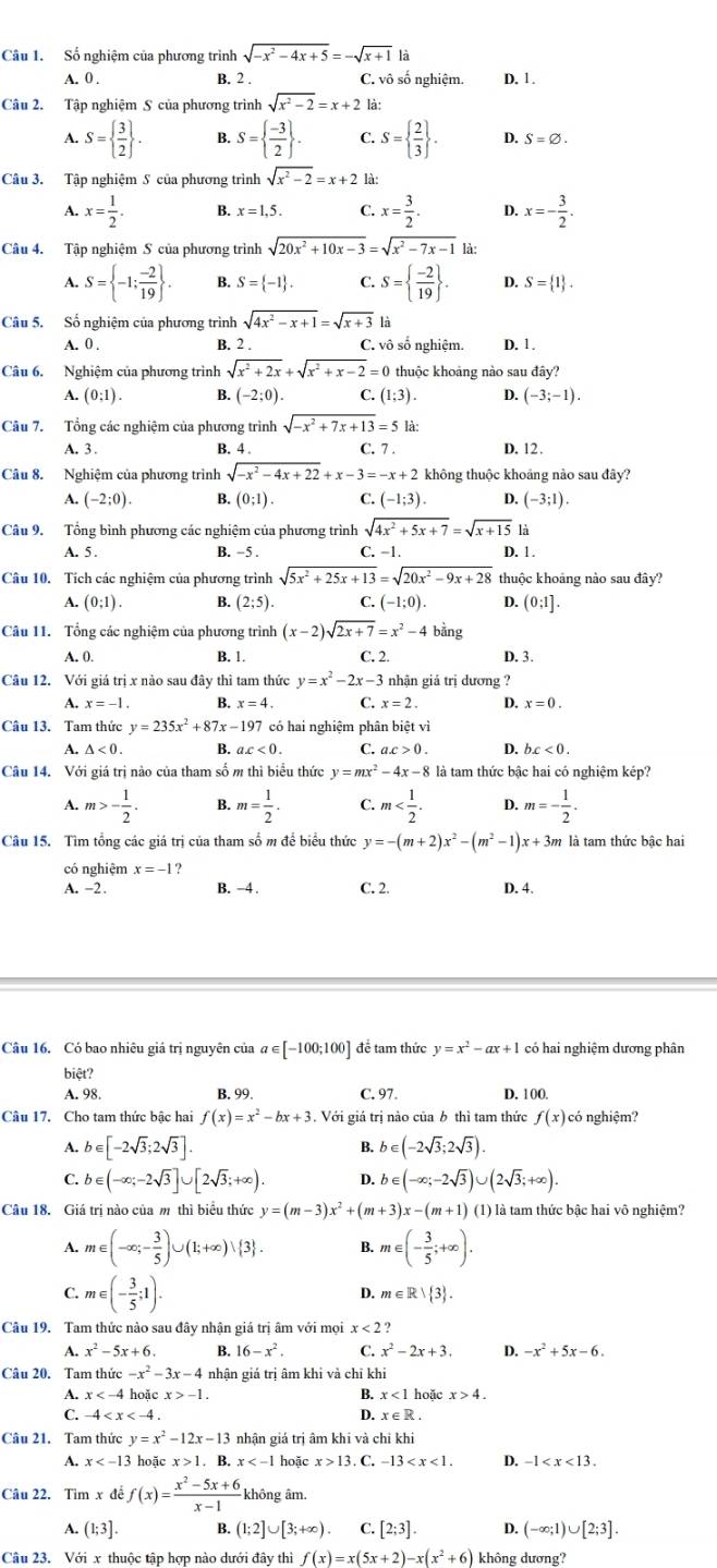 Số nghiệm của phương trình sqrt(-x^2-4x+5)=-sqrt(x+1)|i D. 1.
A. 0 . B. 2 . C. vô số nghiệm.
Câu 2. Tập nghiệm S của phương trình sqrt(x^2-2)=x+21 à:
A. S=  3/2  . B. S=  (-3)/2  . C. S=  2/3  . D. S=varnothing .
Câu 3. Tập nghiệm S của phương trình sqrt(x^2-2)=x+2 là:
A. x= 1/2 . B. x=1,5. C. x= 3/2 . D. x=- 3/2 .
Câu 4. Tập nghiệm S của phương trình sqrt(20x^2+10x-3)=sqrt(x^2-7x-1) 《
A. S= -1; (-2)/19  . B. S= -1 . C. S=  (-2)/19  . D. S= 1 .
Câu 5. Số nghiệm của phương trình sqrt(4x^2-x+1)=sqrt(x+3) là
A. 0 . B. 2 . C. vô số nghiệm. D. 1.
Câu 6. Nghiệm của phương trình sqrt(x^2+2x)+sqrt(x^2+x-2)=0 thuộc khoảng nào sau đây?
A. (0;1). B. (-2;0). C. (1;3). D. (-3;-1).
Câu 7. Tổng các nghiệm của phương trình sqrt(-x^2+7x+13)=5 là:
A. 3 . B. 4 . C. 7 . D. 12.
Câu 8. Nghiệm của phương trình sqrt(-x^2-4x+22)+x-3=-x+2 không thuộc khoảng nào sau đây?
A. (-2;0). B. (0;1). C. (-1;3). D. (-3;1).
Câu 9. Tổng bình phương các nghiệm của phương trình sqrt(4x^2+5x+7)=sqrt(x+15) là
A. 5 . B. -5 . C. -1. D. 1.
Câu 10. Tích các nghiệm của phương trình sqrt(5x^2+25x+13)=sqrt(20x^2-9x+28) thuộc khoảng nào sau đây?
A. (0;1). B. (2;5). C. (-1;0). D. (0:1].
Câu 11. Tổng các nghiệm của phương trình (x-2)sqrt(2x+7)=x^2-4bing
A. 0. B. 1. C. 2. D. 3.
Câu 12. Với giá trị x nào sau đây thì tam thức y=x^2-2x-3 nhận giả trị dương ?
A. x=-1. B. x=4. C. x=2. D. x=0.
Câu 13. Tam thức y=235x^2+87x-197 7 có hai nghiệm phân biệt vì
A. △ <0. B. ax<0. C. a.c>0. D. bc<0.
Câu 14. Với giá trị nào của tham số m thì biểu thức y=mx^2-4x-8 là tam thức bậc hai có nghiệm kép?
A. m>- 1/2 . B. m= 1/2 . C. m D. m=- 1/2 .
Câu 15. Tìm tổng các giá trị của tham số m để biểu thức y=-(m+2)x^2-(m^2-1)x+3m là tam thức bậc hai
có nghiệm x=-1 ?
A. -2 . B. -4 . C. 2. D. 4.
Câu 16. Có bao nhiêu giá trị nguyên của a ∈ [-100;100] để tam thức y=x^2-ax+1 có hai nghiệm dương phân
biệt?
A. 98. B. 99. C. 97. D. 100.
Câu 17. Cho tam thức bậc hai f(x)=x^2-bx+3 Với giá trị nào của b thì tam thức f(x) có nghiệm?
A. b∈ [-2sqrt(3);2sqrt(3)]. B. b∈ (-2sqrt(3);2sqrt(3)).
C. b∈ (-∈fty ;-2sqrt(3)]∪ [2sqrt(3);+∈fty ). D. b∈ (-∈fty ;-2sqrt(3))∪ (2sqrt(3);+∈fty ).
Câu 18. Giá trị nào của m thì biểu thức y=(m-3)x^2+(m+3)x-(m+1) (1) là tam thức bậc hai vô nghiệm?
A. m∈ (-∈fty ;- 3/5 )∪ (1;+∈fty )vee  3 . B. m∈ (- 3/5 ;+∈fty ).
C. m∈ (- 3/5 ;1).
D. m∈ R> 3 .
Câu 19. Tam thức nào sau đây nhận giá trị âm với mọi x<2</tex> ?
A. x^2-5x+6. B. 16-x^2. C. x^2-2x+3. D. -x^2+5x-6.
Câu 20. Tam thức =-x^2-3x-4 nhận giá trị âm khi và chỉ khi
A. x hoǎc x>-1. hoặc x>4.
B. x<11</tex>
C. -4 D. x∈ R.
Câu 21. Tam thức y=x^2-12x-13 nhận giá trị âm khi và chỉ khi
A. x hoặc x>1.. B. x hoặc x>13 C. -13 D. -1
Câu 22. Tìm x đề f(x)= (x^2-5x+6)/x-1  không âm.
A. (1;3]. B (1;2]∪ [3;+∈fty ) C. [2;3]. D. (-∈fty ;1)∪ [2;3].
Câu 23. Với x thuộc tập hợp nào dưới đây thì f(x)=x(5x+2)-x(x^2+6) không dương?