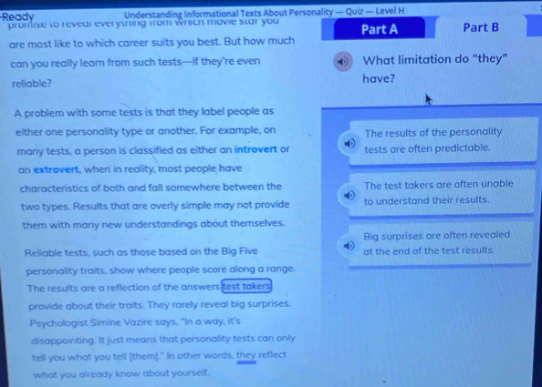 Ready Understanding Informational Texts About Personality — Quiz — Level H
promise to reveal everything from which movie star you Part A Part B
are most like to which career suits you best. But how much
can you really learn from such tests—if they’re even What limitation do “they”
reliable? have?
A problem with some tests is that they label people as
either one personality type or another. For example, on The results of the personality
many tests, a person is classified as either an introvert or tests are often predictable.
an extrovert, when in reality, most people have
characteristics of both and fall somewhere between the The test takers are often unable
two types. Results that are overly simple may not provide to understand their results.
them with many new understandings about themselves.
Big surprises are often revealed
Reliable tests, such as those based on the Big Five at the end of the test results.
personality traits, show where people score along a range.
The results are a reflection of the answers test takers
provide about their traits. They rarely reveal big surprises.
Psychologist Simine Vazire says, "In a way, it’s
disappointing. It just means that personality tests can only
tell you what you tell [them]." In other words, they reflect
what you already know about yourself.