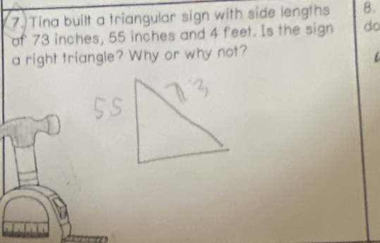 Tina built a triangular sign with side lengths 8. 
of 73 inches, 55 inches and 4 feet. Is the sign do 
a right triangle? Why or why not?