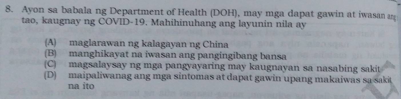 Ayon sa babala ng Department of Health (DOH), may mga dapat gawin at iwasan ang
tao, kaugnay ng COVID-19. Mahihinuhang ang layunin nila ay
(A) maglarawan ng kalagayan ng China
(B) manghikayat na iwasan ang pangingibang bansa
(C) magsalaysay ng mga pangyayaring may kaugnayan sa nasabing sakit
(D) maipaliwanag ang mga sintomas at dapat gawin upang makaiwas sa sakit
na ito