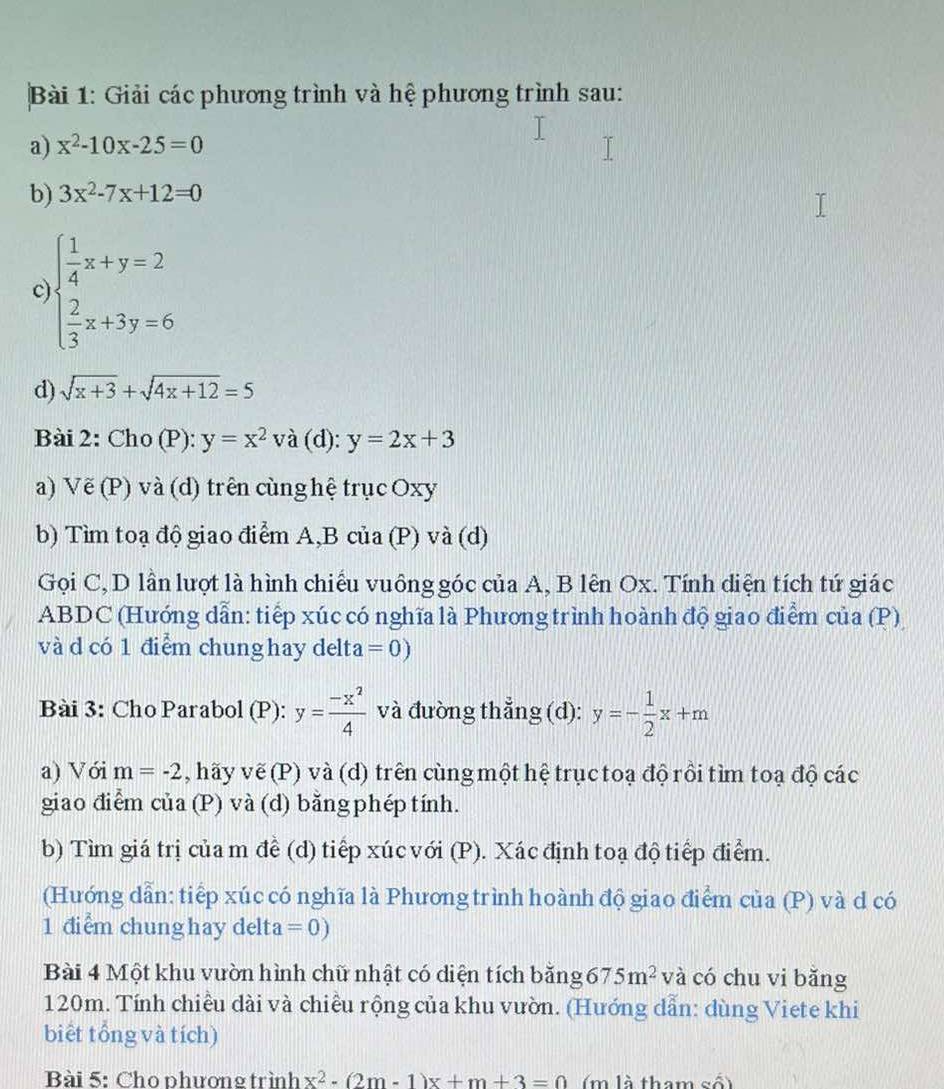 Giải các phương trình và hệ phương trình sau:
a) x^2-10x-25=0
b) 3x^2-7x+12=0
c beginarrayl  1/4 x+y=2  2/3 x+3y=6endarray.
d) sqrt(x+3)+sqrt(4x+12)=5
Bài 2: Cho (P): y=x^2 và (d): y=2x+3
a) Vẽ (P) và (d) trên cùng hệ trục Oxy
b) Tìm toạ độ giao điểm A,B của (P) và (d)
Gọi C, D lần lượt là hình chiếu vuông góc của A, B lên Ox. Tính diện tích tứ giác
ABDC (Hướng dẫn: tiếp xúc có nghĩa là Phương trình hoành độ giao điểm của (P)
và d có 1 điểm chung hay delta =0)
Bài 3: Cho Parabol (P): y= (-x^2)/4  và đường thẳng (d): y=- 1/2 x+m
a) Với m=-2 5 , hãy vẽ (P) và (d) trên cùng một hệ trục toạ độ rồi tìm toạ độ các
giao điểm của (P) và (d) bằng phép tính.
b) Tìm giá trị của m đề (d) tiếp xúc với (P). Xác định toạ độ tiếp điểm.
(Hướng dẫn: tiếp xúc có nghĩa là Phương trình hoành độ giao điểm của (P) và d có
1 điểm chung hay delta =0)
Bài 4 Một khu vườn hình chữ nhật có diện tích bằng 675m^2 và có chu vi bǎng
120m. Tính chiều dài và chiều rộng của khu vườn. (Hướng dẫn: dùng Viete khi
biểt tổng và tích)
Bài 5: Cho phương trình x^2-(2m-1)x+m+3=0 m là tham số)