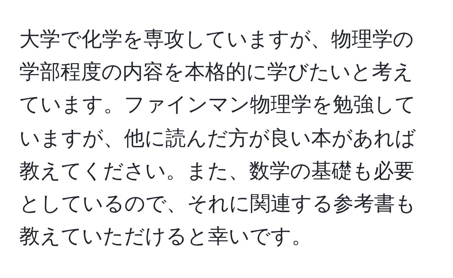 大学で化学を専攻していますが、物理学の学部程度の内容を本格的に学びたいと考えています。ファインマン物理学を勉強していますが、他に読んだ方が良い本があれば教えてください。また、数学の基礎も必要としているので、それに関連する参考書も教えていただけると幸いです。