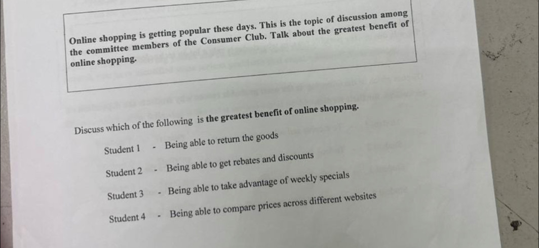 Online shopping is getting popular these days. This is the topic of discussion among
the committee members of the Consumer Club. Talk about the greatest benefit of
online shopping.
Discuss which of the following is the greatest benefit of online shopping.
Student 1 Being able to return the goods
Student 2 Being able to get rebates and discounts
Student 3 Being able to take advantage of weekly specials
Student 4 Being able to compare prices across different websites