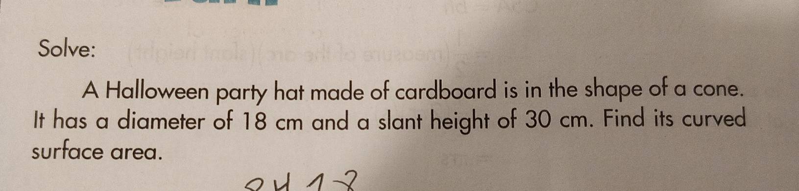 Solve: 
A Halloween party hat made of cardboard is in the shape of a cone. 
It has a diameter of 18 cm and a slant height of 30 cm. Find its curved 
surface area.