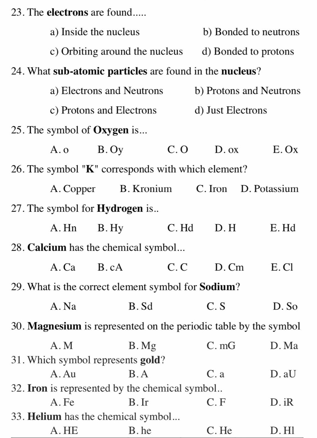 The electrons are found.....
a) Inside the nucleus b) Bonded to neutrons
c) Orbiting around the nucleus d) Bonded to protons
24. What sub-atomic particles are found in the nucleus?
a) Electrons and Neutrons b) Protons and Neutrons
c) Protons and Electrons d) Just Electrons
25. The symbol of Oxygen is...
A. o B. Oy C. O D. ox E. Ox
26. The symbol "K" corresponds with which element?
A. Copper B. Kronium C. Iron D. Potassium
27. The symbol for Hydrogen is..
A. Hn B. Hy C. Hd D. H E. Hd
28. Calcium has the chemical symbol...
A. Ca B. cA C. C D. Cm E. Cl
29. What is the correct element symbol for Sodium?
A. Na B. Sd C. S D. So
30. Magnesium is represented on the periodic table by the symbol
A. M B. Mg C. mG D. Ma
31. Which symbol represents gold?
A. Au B. A C. a D. aU
32. Iron is represented by the chemical symbol..
A. Fe B. Ir C. F D. iR
33. Helium has the chemical symbol...
A. HE B. he C. He D. Hl