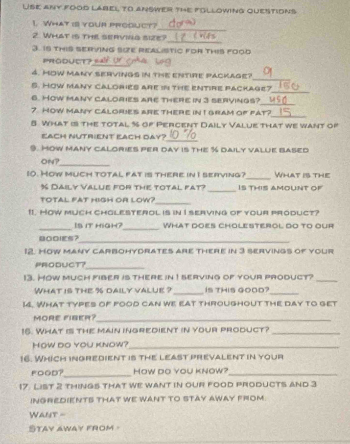 Use any food label to answer the following questions 
_ 
1. What is your prgouct? 
2. What is the serving size? 
_ 
3. 15 thIS SER ING SIZE REaLSTIC FOR THIS FO0D 
PROduct? 
_ 
4. HOW manY SERVINGs in thE ENTIRE pAcKage? 
5. How many calories are in the entire package? 
_ 
6. How many calorIes are therE in 3 servings?_ 
7 How many calories are there in I gram of fat? 
_ 
8 What is the total % of Percent Daily Value that we want of 
_ 
EACH NUTRIENT EACH DAY? 
9. MOw many cALORIES PEr day is thE % DAily vALUE BAsed 
ON? 
_ 
10. How much total fat is there in I serving?_ What is the 
_
% Daily Value for the total fat? Is this amoUNT of 
total fat migh or low?_ 
11. How much cholesterol is in I serving of your product? 
_Is it high?_ What does cholesterol do to our 
BaDIES？_ 
12. MOw MAny CARBOHYDrATEs arE ThErE in 3 servinGs of vour 
PRODUCt？_ 
13. Mow much fiber is there in 1 serving of your product?_ 
What is the % daily valuk ? _Is THIS GOOD?_ 
14. What types of food can we eat throughout the day to get 
MORE FIBER?_ 
16. WHAT IS thE MAIN iNGREDIENT IN YOUR PRODUCT?_ 
How do you know?_ 
16. Which inGrEdient is the least prevalent in your 
FOOD?_ How do you know?_ 
17 List 2 thinGs tHAT We Want IN OUr FOoD prOdUCTs and 3
INGREDIENTS THAT WE WANT TO STAY AWAY FROM 
WANt = 
STAY AWAY frOM-