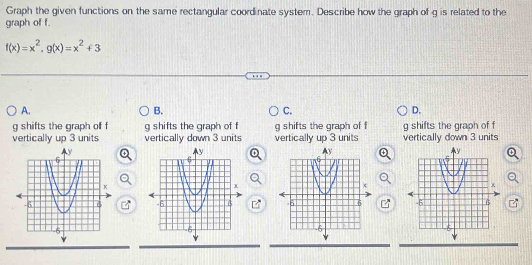 Graph the given functions on the same rectangular coordinate system. Describe how the graph of g is related to the
graph of f.
f(x)=x^2, g(x)=x^2+3
A.
B.
C.
D.
g shifts the graph of f g shifts the graph of f g shifts the graph of f g shifts the graph of f
vertically up 3 units vertically down 3 units vertically up 3 units vertically down 3 units