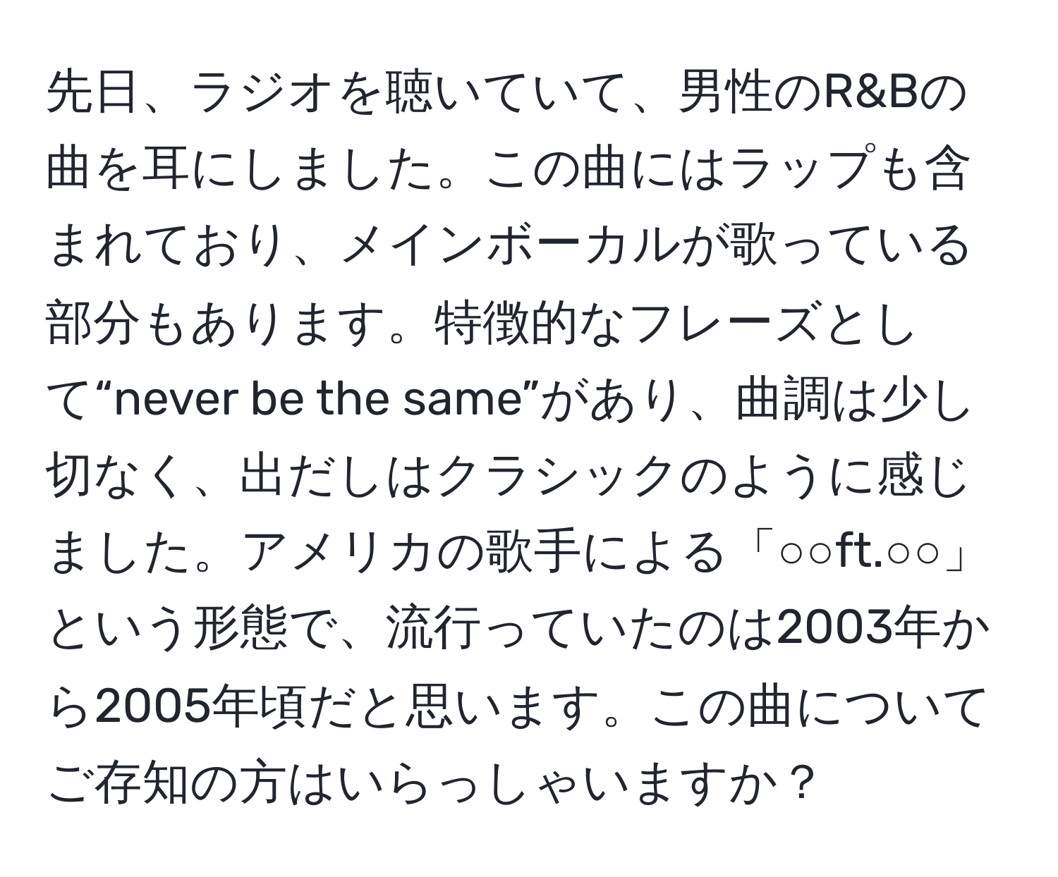 先日、ラジオを聴いていて、男性のR&Bの曲を耳にしました。この曲にはラップも含まれており、メインボーカルが歌っている部分もあります。特徴的なフレーズとして“never be the same”があり、曲調は少し切なく、出だしはクラシックのように感じました。アメリカの歌手による「○○ft.○○」という形態で、流行っていたのは2003年から2005年頃だと思います。この曲についてご存知の方はいらっしゃいますか？