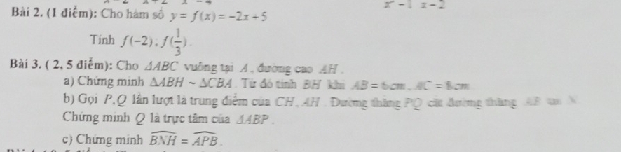 x-1x-2
Bài 2. (1 điểm): Cho hàm số y=f(x)=-2x+5
Tinh f(-2), f( 1/3 ). 
Bài 3. ( 2, 5 điểm): Cho △ ABC vuông tại A, đường cao AH . 
a) Chứng minh △ ABHsim △ CBA Từ đó tính BH khi AB=6cm, AC=8cm
b) Gọi P, Q lần lượt là trung điểm của CH, AH. Đường thăng PQ cất đường thăng AB tm N 
Chứng minh Q là trực tâm của △ ABP. 
c) Chứng minh widehat BNH=widehat APB.