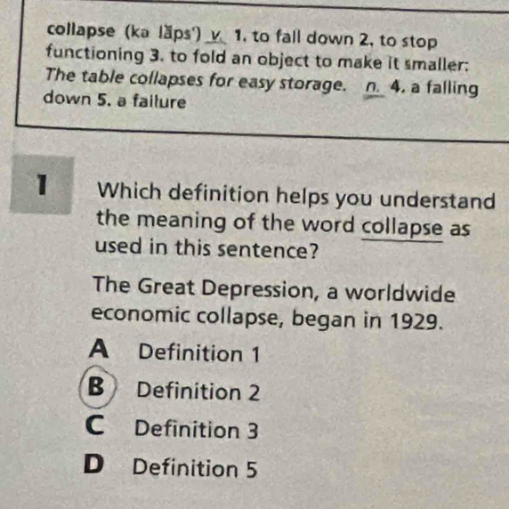 collapse (ka laps') v 1. to fall down 2, to stop
functioning 3. to fold an object to make it smaller;
The table collapses for easy storage. n 4. a falling
down 5. a failure
1 Which definition helps you understand
the meaning of the word collapse as
used in this sentence?
The Great Depression, a worldwide
economic collapse, began in 1929.
A Definition 1
B Definition 2
C Definition 3
D Definition 5