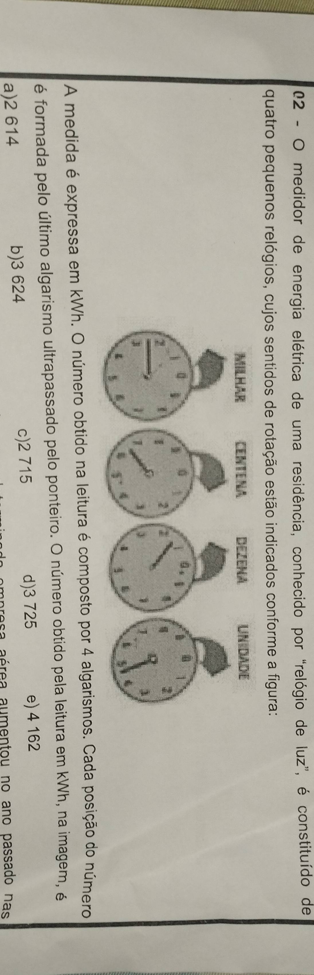 medidor de energia elétrica de uma residência, conhecido por “relógio de luz”, é constituído de
quatro pequenos relógios, cujos sentidos de rotação estão indicados conforme a figura:
A medida é expressa em kWh. O número obtido na leitura é composto por 4 algarismos. Cada posição do número
é formada pelo último algarismo ultrapassado pelo ponteiro. O número obtido pela leitura em kWh, na imagem, é
c) 2 715 d) 3 725
a) 2 614 b) 3 624 e) 4 162
resa aérea aumentou no ano passado nas