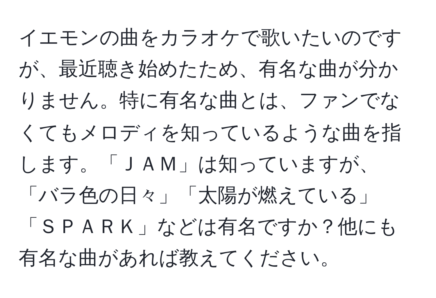 イエモンの曲をカラオケで歌いたいのですが、最近聴き始めたため、有名な曲が分かりません。特に有名な曲とは、ファンでなくてもメロディを知っているような曲を指します。「ＪＡＭ」は知っていますが、「バラ色の日々」「太陽が燃えている」「ＳＰＡＲＫ」などは有名ですか？他にも有名な曲があれば教えてください。