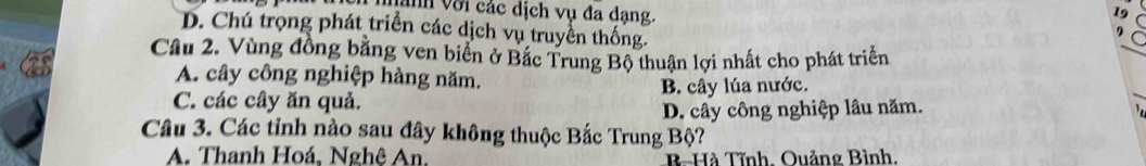 Vành với các dịch vụ đa dạng. a
D. Chú trọng phát triển các dịch vụ truyền thống.
,
Câu 2. Vùng đồng bằng ven biển ở Bắc Trung Bộ thuận lợi nhất cho phát triển
_
_
A. cây công nghiệp hàng năm.
C. các cây ăn quả. B. cây lúa nước.
D. cây công nghiệp lâu năm.
Câu 3. Các tỉnh nào sau đây không thuộc Bắc Trung Bộ?
A. Thanh Hoá, Nghê An. B-Hà Tĩnh, Quảng Bình,