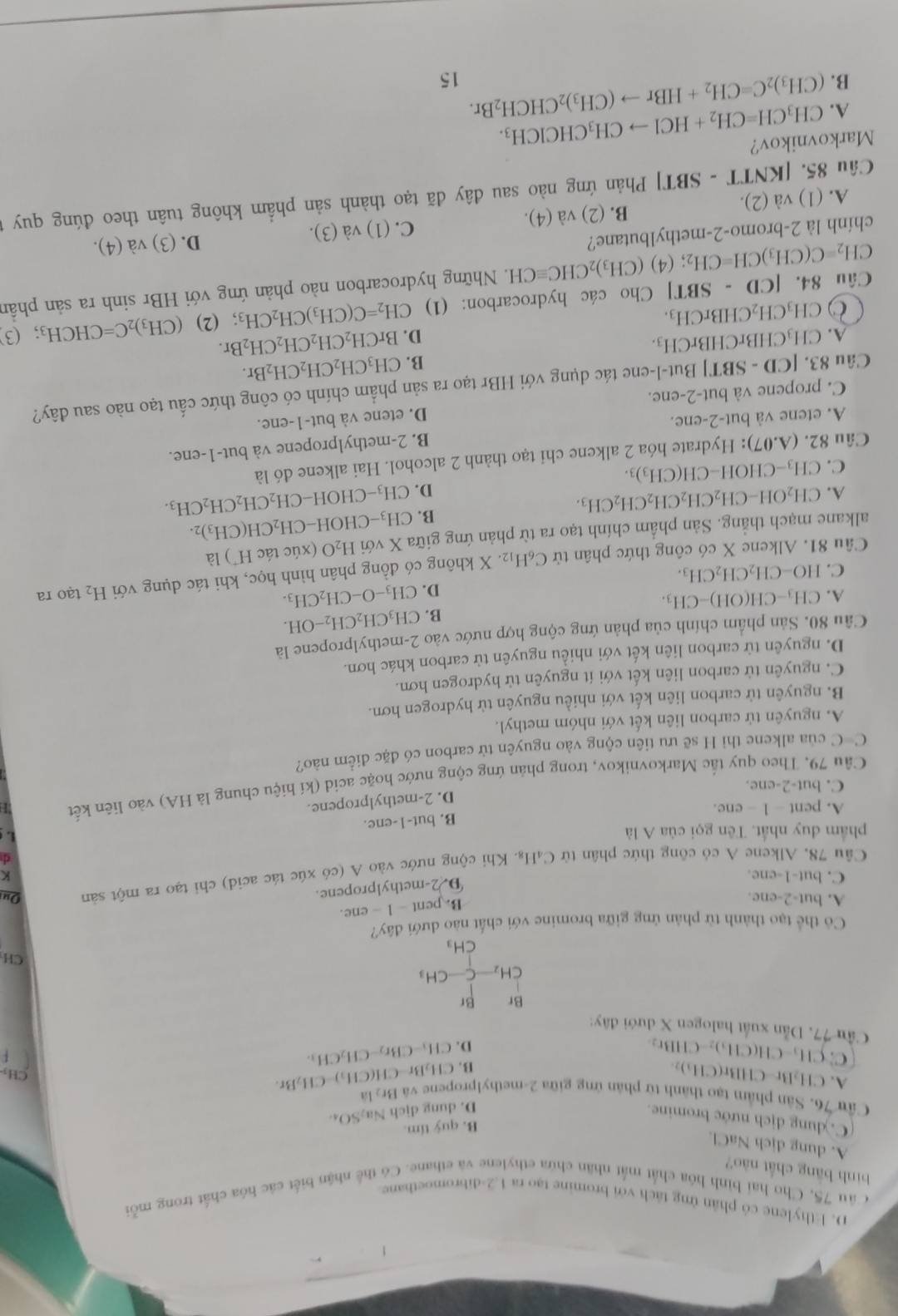 D. Ethylene có phân ứng tách với bromine tạo ra 1.2-dibromoetbane
Câu 75, Cho hai bình hóa chất mắt nhân chứa ethylene và ethane. Có thể nhận biết các hóa chất trong mỗi
bình bāng chất nào?
A. dung dịch NaCl.
B. quỷ tím.
C. dung dịch nước bromine.
D. dung dịch Na_2SO_4
Cầu 76. Sân phẩm tạo thành từ phân ứng giữa 2-methylpropene và CH_2Br-CH(CH_3)-CH_2Br. Br_21/a CH₃
A. CH_2Br-CHBr(CH_3)_2
C:CH_3-CH(CH_3)_2-CHBr_2
B.
D. CH_3-CBr_2-CH_2CH_3.
Cầu 77. Dẫn xuất halogen X dưới đây:
Br Br
CH_2-C-CH_3
CH
CH_3
day'
Cô thể tạo thành từ phản ứng giữa bromine với chất nào dưới ở
A. but-2-ene. B. per 1l-1-ene.
D. 2-methylpropene.
C. but-1-ene. K
Cầu 78. Alkene A có công thức phân từ C₄H₈. Khi cộng nước vào A (có xúc tác acid) chi tạo ra một sản Oui
d
phẩm duy nhất. Tên gọi của A là L
A. pent - 1 - ene. B. but-1-ene.
D. 2-methylpropene.
C. but-2-ene.
Câu 79, Theo quy tắc Markovnikov, trong phản ứng cộng nước hoặc acid (kí hiệu chung là HA) vào liên kết
C=C của alkene thì H sẽ ưu tiên cộng vào nguyên tử carbon có đặc điểm nào?
A. nguyên tử carbon liên kết với nhóm methyl.
B. nguyên tử carbon liên kết với nhiều nguyên tử hydrogen hơn.
C. nguyên tử carbon liên kết với ít nguyên tử hydrogen hơn.
D. nguyên từ carbon liên kết với nhiều nguyên tử carbon khác hơn.
Câu 80. Sản phẩm chính của phản ứng cộng hợp nước vào 2-methylpropene là
B. CH_3CH_2CH_2-OH.
A. CH_3-CH(OH)-CH_3. CH_3-O-CH_2CH_3.
D.
C. HO-CH_2CH_2CH_3.
Câu 81. Alkene X có công thức phân tử C_6H_12.X không có đồng phân hình học, khi tác dụng với H_2 tạo ra
alkane mạch thẳng. Sản phẩm chính tạo ra từ phản ứng giữa X với H_2O (xúc tác H¯) là
B. CH_3-Cl H OH-CH_2CH(CH_3)_2.
A. CH_2OH-CH_2CH_2CH_2CH_2CH_3.
D. CH_3-CHO H -CH_2CH_2CH_2CH_3.
C. CH_3- CHO H-CH(CH_3)_3.
Câu 82. (A.07) 0: Hydrate hóa 2 alkene chỉ tạo thành 2 alcohol. Hai alkene đó là
B. 2-methylpropene và but-1-ene.
A. etene và but-2-ene.
C. propene và but-2-ene. D. etene và but-1-ene.
Câu 83. [CD-SBT] *| But-l-ene tác dụng với HBr tạo ra sản phẩm chính có công thức cấu tạo nào sau đây?
B. CH_3CH_2CH_2CH_2Br.
A. CH_3CHBrCHBrCH_3. BrCH_2CH_2CH_2CH_2Br.
D.
O CH_3CH_2CHBrCH_3.
Câu 84. [CD-SBT] * Cho các hydrocarbon: (1) CH_2=C(CH_3)CH_2CH_3 (2) (CH_3)_2C=CHCH_3; . (3
CH_2=C(CH_3)CH=CH_2; (4) (CH_3)_2CHCequiv CH E. Những hydrocarbon nào phản ứng với HBr sinh ra sản phần
chính là 2-bromo-2-methylbutane?
D. (3)
A. (1) va(2). C. (1) và (3). va(4).
B. (2) và (4).
Câu 85. [ [KNTT-SBT] Phản ứng nào sau đây đã tạo thành sản phẩm không tuân theo đúng quy t
Markovnikov?
A. CH_3CH=CH_2+HClto CH_3CHClCH_3.
B. (CH_3)_2C=CH_2+HBrto (CH_3)_2CHCH_2Br.
15