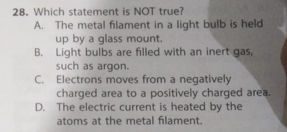 Which statement is NOT true?
A. The metal filament in a light bulb is held
up by a glass mount.
B. Light bulbs are filled with an inert gas,
such as argon.
C. Electrons moves from a negatively
charged area to a positively charged area.
D. The electric current is heated by the
atoms at the metal filament.