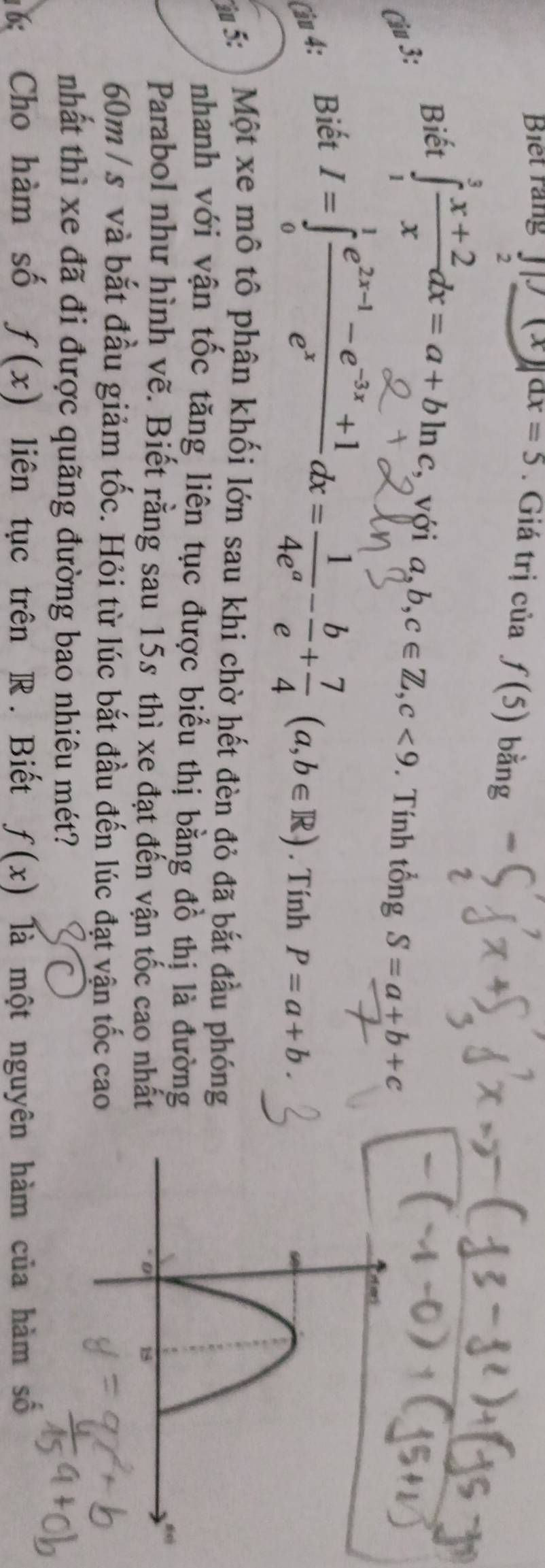 Biet rang JK⊥ G )ax=5. Giá trị của f(5) bằng 
2 
Biết ∈tlimits _1^(3frac x+2)xdx=a+bln c, với a, b, c∈ Z, c<9</tex> . Tính tổng S=a+b+c
Cậu 3: 
Câu 4: Biết
I=∈tlimits _0^(1frac e^2x-1)-e^(-3x)+1e^xdx= 1/4e^a - b/e + 7/4 (a,b∈ R). Tính P=a+b. 
*5: Một xe mô tô phân khối lớn sau khi chờ hết đèn đỏ đã bắt đầu phóng 
nhanh với vận tốc tăng liên tục được biểu thị bằng đồ thị là đường 
Parabol như hình vẽ. Biết rằng sau 15s thì xe đạt đến vận tốc cao nhất
60m / s và bắt đầu giảm tốc. Hỏi từ lúc bắt đầu đến lúc đạt vận tốc cao 
nhất thì xe đã đi được quãng đường bao nhiêu mét? 
16: Cho hàm số f(x) liên tục trên R. Biết f(x) là một nguyên hàm của hàm số