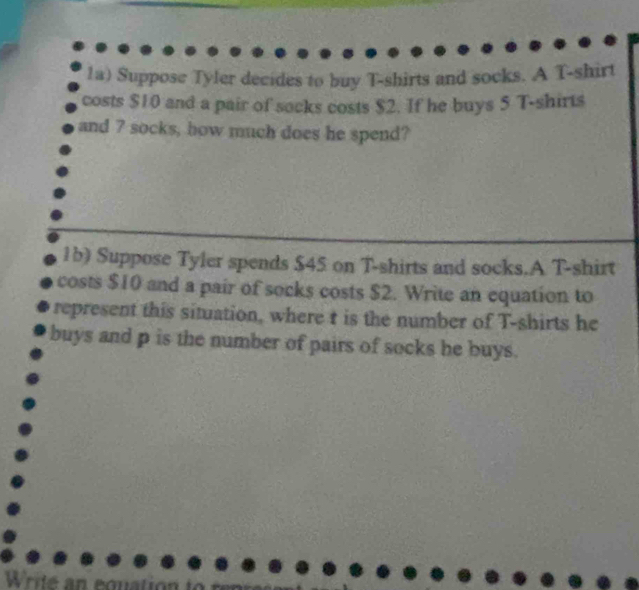 1a) Suppose Tyler decides to buy T-shirts and socks. A T-shirt 
costs $10 and a pair of socks costs $2. If he buys 5 T-shirts 
and 7 socks, how much does he spend? 
1b) Suppose Tyler spends $45 on T-shirts and socks.A T-shirt 
costs $10 and a pair of socks costs $2. Write an equation to 
represent this situation, where t is the number of T-shirts he 
buys and p is the number of pairs of socks he buys.