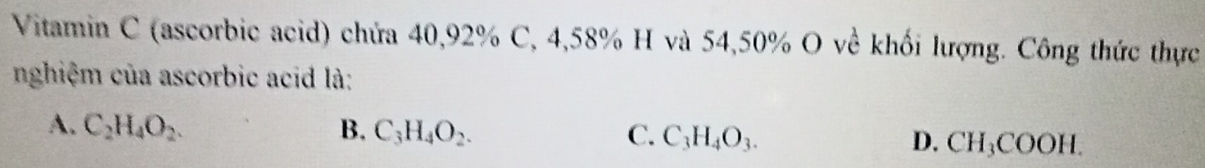 Vitamin C (ascorbic acid) chứa 40, 92% C, 4,58% H và 54, 50% O về khối lượng. Công thức thực
nghiệm của ascorbic acid là:
A. C_2H_4O_2. B. C_3H_4O_2. C. C_3H_4O_3. D. CH_3COOH.