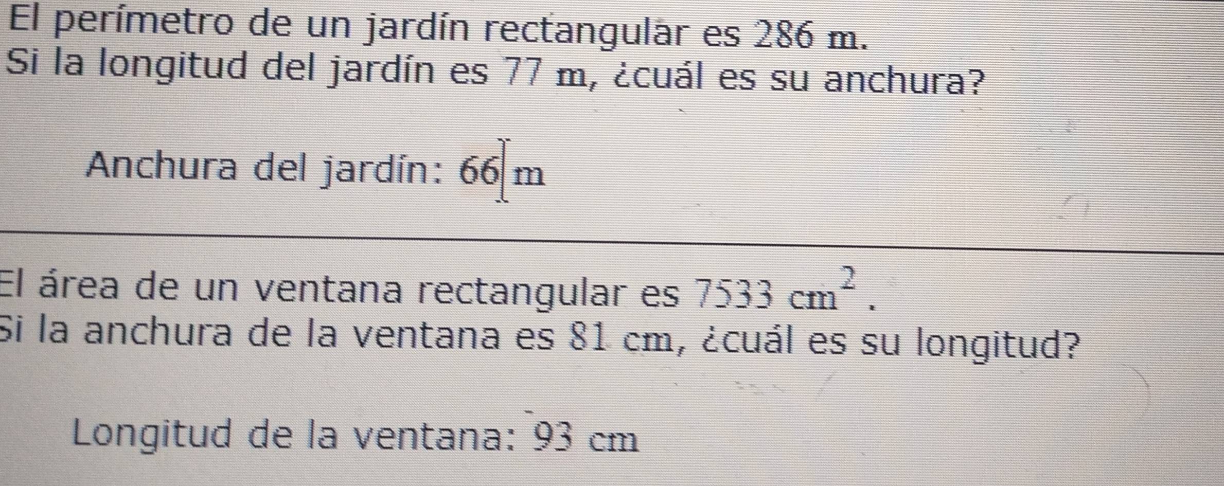 El perímetro de un jardín rectangular es 286 m. 
Si la longitud del jardín es 77 m, ¿cuál es su anchura? 
Anchura del jardín: 66 m
El área de un ventana rectangular es 7533cm^2. 
Si la anchura de la ventana es 81 cm, ¿cuál es su longitud? 
Longitud de la ventana: 93 cm