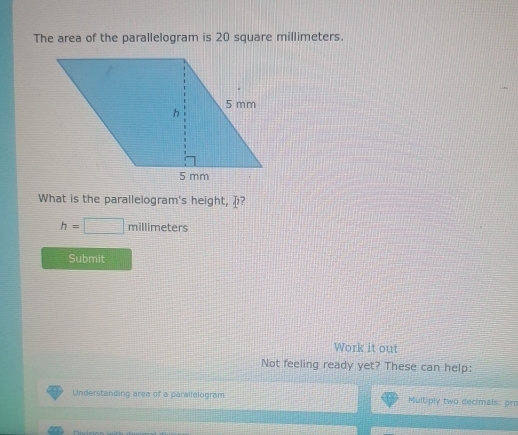 The area of the parallelogram is 20 square millimeters. 
What is the parallelogram's height, ?
h=□ millimeters
Submit 
Work it out 
Not feeling ready yet? These can help: 
Understanding area of a parallelogram Multiply two decimals: pro