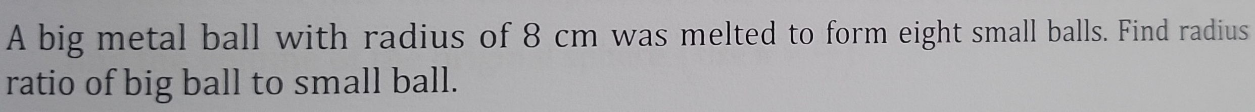 A big metal ball with radius of 8 cm was melted to form eight small balls. Find radius 
ratio of big ball to small ball.