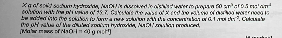 X g of solid sodium hydroxide, NaOH is dissolved in distilled water to prepare 50cm^3 of 0.5moldm^(-3)
solution with the pH value of 13.7. Calculate the value of X and the volume of distilled water need to 
be added into the solution to form a new solution with the concentration of 0.1moldm^(-3). Calculate 
the pH value of the diluted sodium hydroxide, NaOH solution produced. 
[Molar mass of NaOH =40gmol^(-1)]