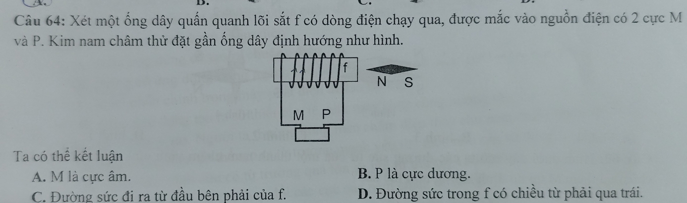 Xét một ống dây quấn quanh lõi sắt f có dòng điện chạy qua, được mắc vào nguồn điện có 2 cực M
và P. Kim nam châm thử đặt gần ống dây định hướng như hình.
Ta có thể kết luận
A. M là cực âm. B. P là cực dương.
C. Đường sức đi ra từ đầu bên phải của f. D. Đường sức trong f có chiều từ phải qua trái.