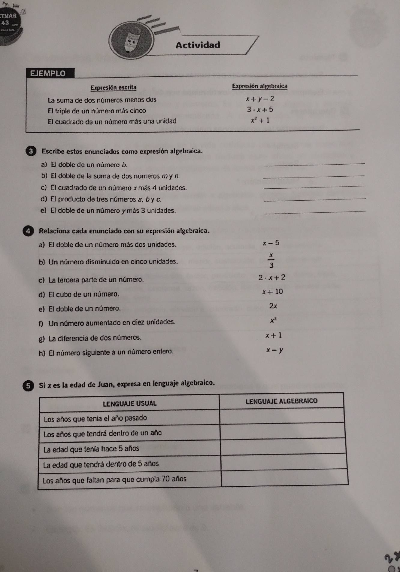 TMAR
43
EJEMPLO
_
Expresión escrita Expresión algebraica
La suma de dos números menos dos x+y-2
El triple de un número más cinco 3· x+5
El cuadrado de un número más una unidad x^2+1
Escribe estos enunciados como expresión algebraica.
a) El doble de un número b.
_
b) El doble de la suma de dos números m y n._
c) El cuadrado de un número x más 4 unidades._
d) El producto de tres números a, b y c.
_
e) El doble de un número y más 3 unidades.
_
Relaciona cada enunciado con su expresión algebraica.
a) El doble de un número más dos unidades.
x-5
b) Un número disminuido en cinco unidades.  x/3 
c) La tercera parte de un número. 2 . x+2
d) El cubo de un número.
x+10
e) El dable de un número.
2x
f) Un número aumentado en diez unidades. x^3
g) La diferencia de dos números.
x+1
h) El número siguiente a un número entero.
x-y
5 Si x es la edad de Juan, expresa en lenguaje algebraico.