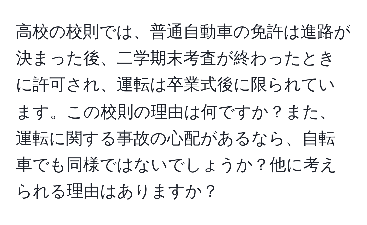 高校の校則では、普通自動車の免許は進路が決まった後、二学期末考査が終わったときに許可され、運転は卒業式後に限られています。この校則の理由は何ですか？また、運転に関する事故の心配があるなら、自転車でも同様ではないでしょうか？他に考えられる理由はありますか？