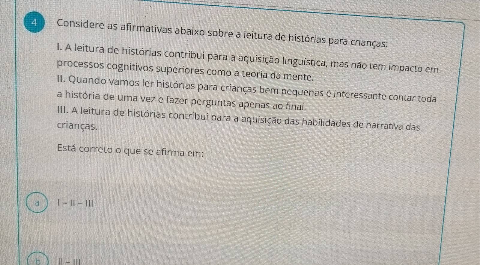 Considere as afirmativas abaixo sobre a leitura de histórias para crianças:
I. A leitura de histórias contribui para a aquisição linguística, mas não tem impacto em
processos cognitivos superiores como a teoria da mente.
II. Quando vamos ler histórias para crianças bem pequenas é interessante contar toda
a história de uma vez e fazer perguntas apenas ao final.
III. A leitura de histórias contribui para a aquisição das habilidades de narrativa das
crianças.
Está correto o que se afirma em:
a |-1|-|||
11-111