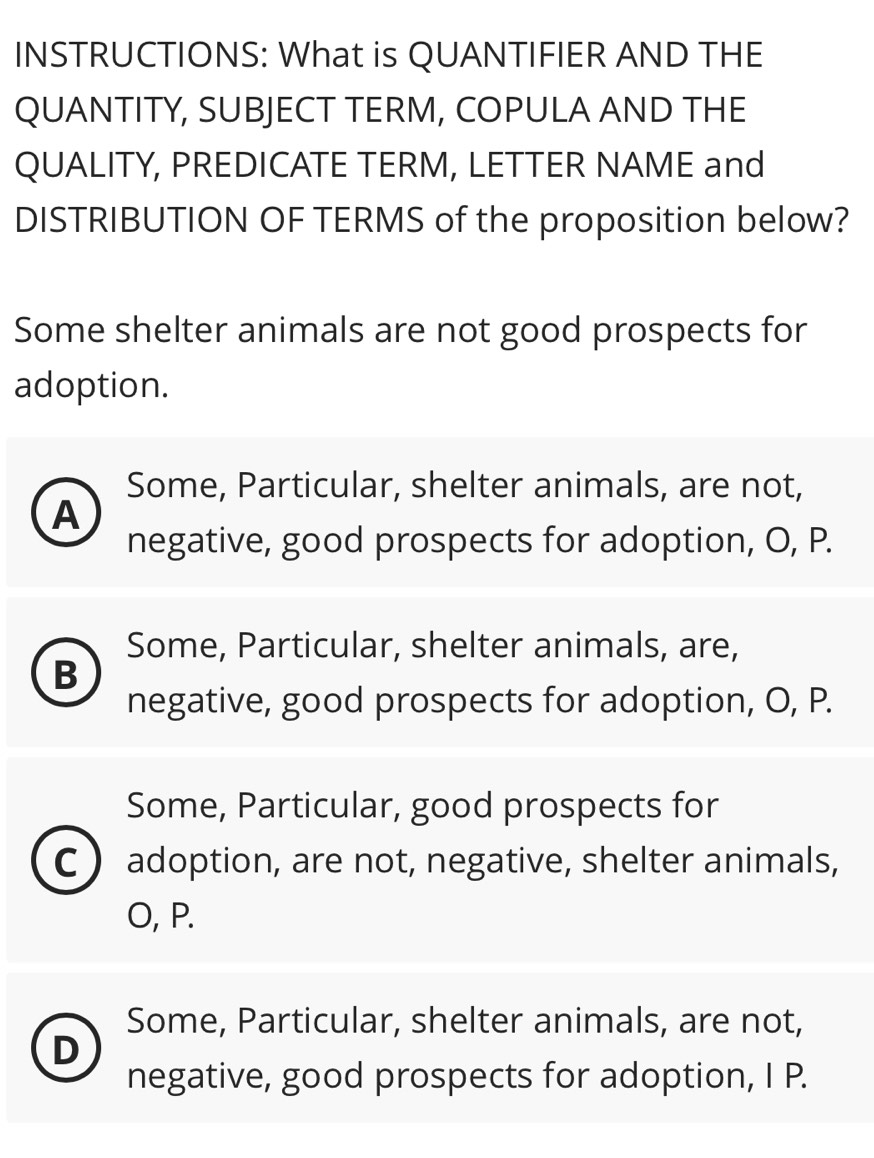 INSTRUCTIONS: What is QUANTIFIER AND THE
QUANTITY, SUBJECT TERM, COPULA AND THE
QUALITY, PREDICATE TERM, LETTER NAME and
DISTRIBUTION OF TERMS of the proposition below?
Some shelter animals are not good prospects for
adoption.
Some, Particular, shelter animals, are not,
A
negative, good prospects for adoption, O, P.
Some, Particular, shelter animals, are,
B
negative, good prospects for adoption, O, P.
Some, Particular, good prospects for
C adoption, are not, negative, shelter animals,
O, P.
Some, Particular, shelter animals, are not,
D
negative, good prospects for adoption, I P.