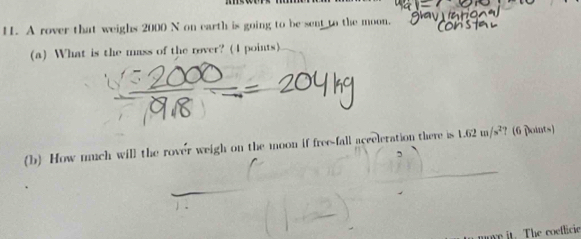 A rover that weighs 2000 N on earth is going to be sent to the moon. 
(a) What is the mass of the rover? (4 points). 
(b) How much will the rover weigh on the moon if free-fall acceleration there is 1.62m/s^2 ？ (6 Doints) 
uove it. The coeflicie