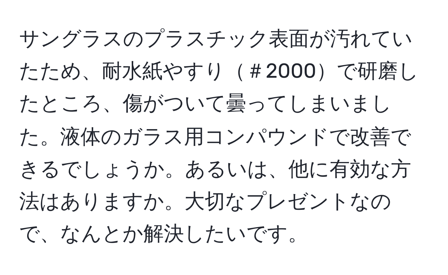 サングラスのプラスチック表面が汚れていたため、耐水紙やすり＃2000で研磨したところ、傷がついて曇ってしまいました。液体のガラス用コンパウンドで改善できるでしょうか。あるいは、他に有効な方法はありますか。大切なプレゼントなので、なんとか解決したいです。