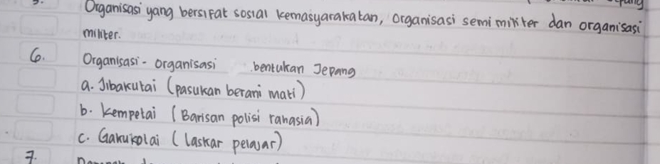 Oiganisasi yang bersiFat sosial kemasyarakatan, organisasi semimirter dan organisasi
militer.
C. Organisasi-organisasibentukan Jepang
a. Jibakutai (pasukan berani mati)
b. kempetai (Barisan polisi ranasia)
c. Ganukolai (laskar pelaar)
7.