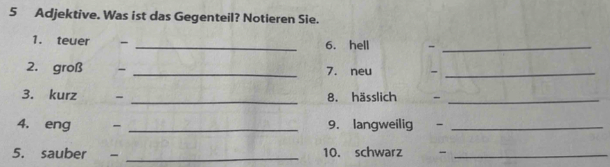 Adjektive. Was ist das Gegenteil? Notieren Sie. 
1. teuer - _6. hell -_ 
2. groß - _7. neu -_ 
3. kurz _8. hässlich -_ 
4. eng > _9. langweilig -_ 
5. sauber - _10. schwarz -_